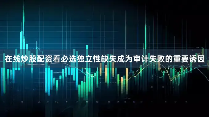 在线炒股配资看必选独立性缺失成为审计失败的重要诱因
