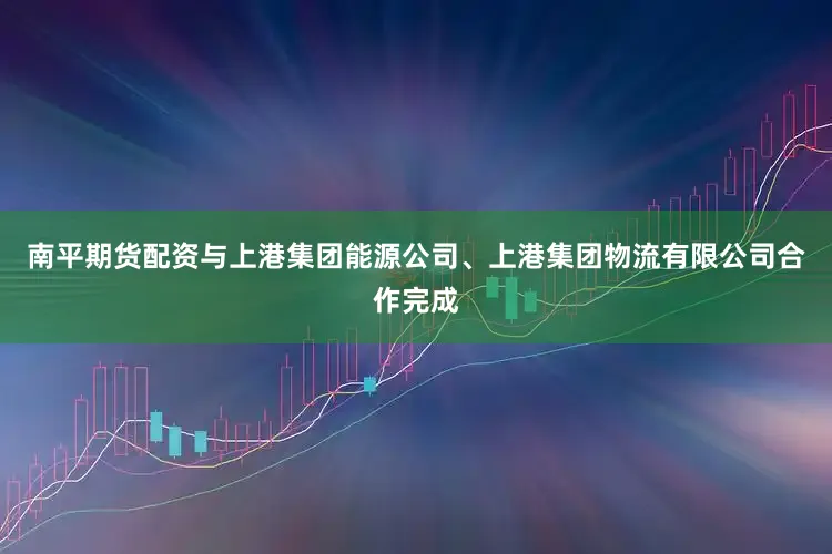 南平期货配资与上港集团能源公司、上港集团物流有限公司合作完成
