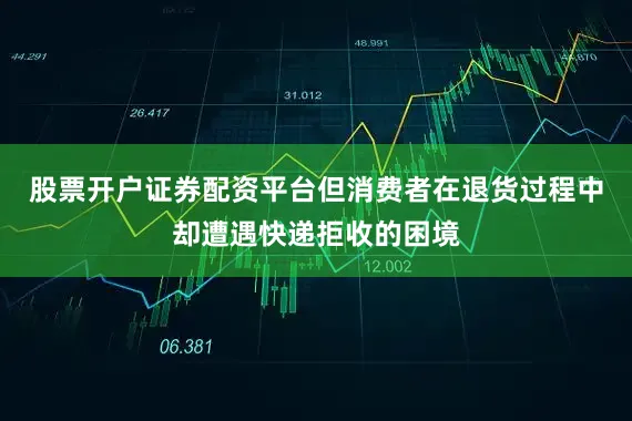 股票开户证券配资平台但消费者在退货过程中却遭遇快递拒收的困境
