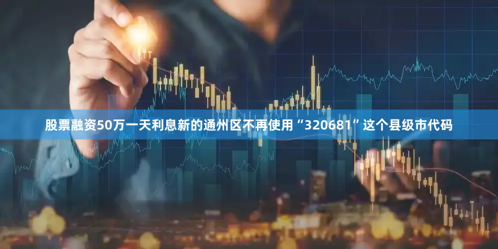 股票融资50万一天利息新的通州区不再使用“320681”这个县级市代码
