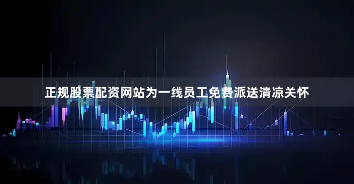 正规股票配资网站为一线员工免费派送清凉关怀