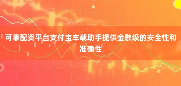 可靠配资平台支付宝车载助手提供金融级的安全性和准确性